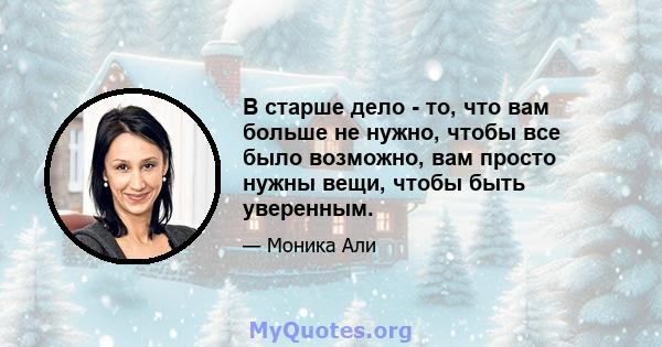 В старше дело - то, что вам больше не нужно, чтобы все было возможно, вам просто нужны вещи, чтобы быть уверенным.