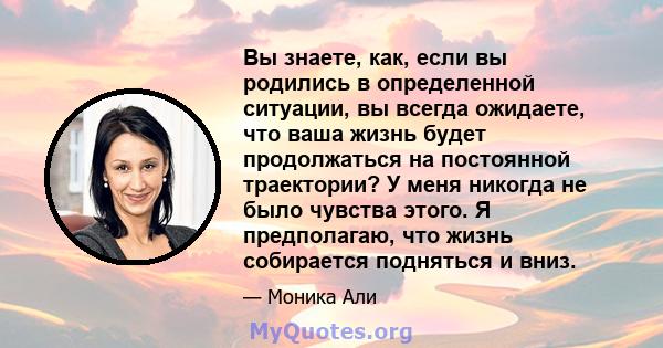 Вы знаете, как, если вы родились в определенной ситуации, вы всегда ожидаете, что ваша жизнь будет продолжаться на постоянной траектории? У меня никогда не было чувства этого. Я предполагаю, что жизнь собирается