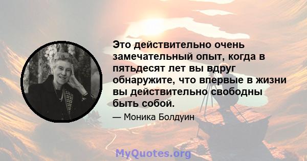 Это действительно очень замечательный опыт, когда в пятьдесят лет вы вдруг обнаружите, что впервые в жизни вы действительно свободны быть собой.