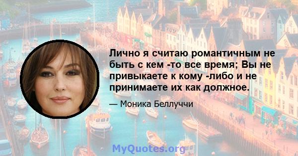 Лично я считаю романтичным не быть с кем -то все время; Вы не привыкаете к кому -либо и не принимаете их как должное.