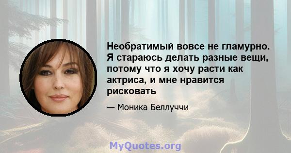 Необратимый вовсе не гламурно. Я стараюсь делать разные вещи, потому что я хочу расти как актриса, и мне нравится рисковать