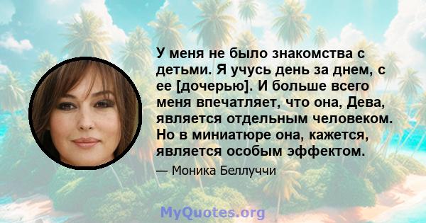 У меня не было знакомства с детьми. Я учусь день за днем, с ее [дочерью]. И больше всего меня впечатляет, что она, Дева, является отдельным человеком. Но в миниатюре она, кажется, является особым эффектом.