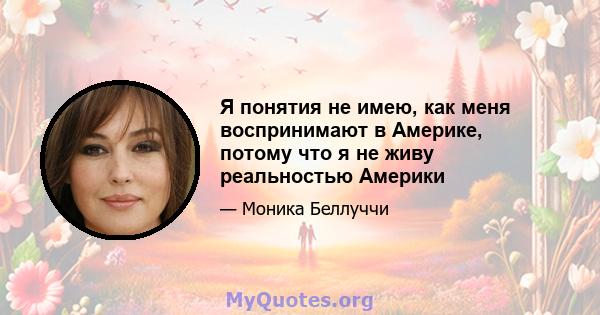 Я понятия не имею, как меня воспринимают в Америке, потому что я не живу реальностью Америки