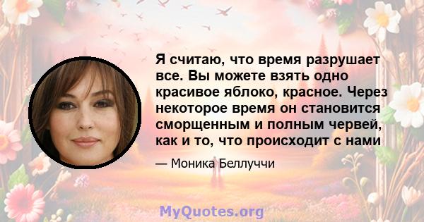 Я считаю, что время разрушает все. Вы можете взять одно красивое яблоко, красное. Через некоторое время он становится сморщенным и полным червей, как и то, что происходит с нами