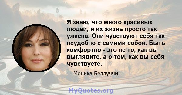 Я знаю, что много красивых людей, и их жизнь просто так ужасна. Они чувствуют себя так неудобно с самими собой. Быть комфортно - это не то, как вы выглядите, а о том, как вы себя чувствуете.