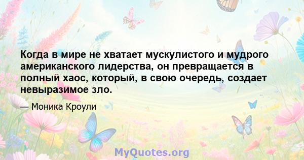 Когда в мире не хватает мускулистого и мудрого американского лидерства, он превращается в полный хаос, который, в свою очередь, создает невыразимое зло.