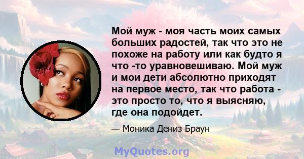 Мой муж - моя часть моих самых больших радостей, так что это не похоже на работу или как будто я что -то уравновешиваю. Мой муж и мои дети абсолютно приходят на первое место, так что работа - это просто то, что я