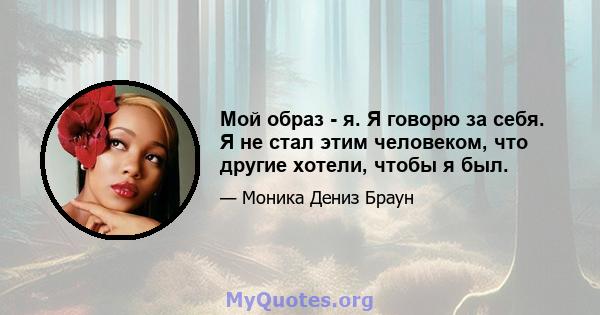 Мой образ - я. Я говорю за себя. Я не стал этим человеком, что другие хотели, чтобы я был.