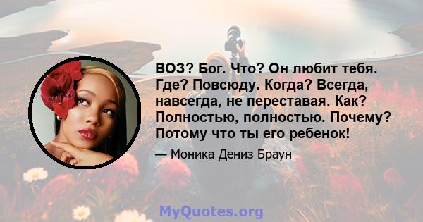 ВОЗ? Бог. Что? Он любит тебя. Где? Повсюду. Когда? Всегда, навсегда, не переставая. Как? Полностью, полностью. Почему? Потому что ты его ребенок!