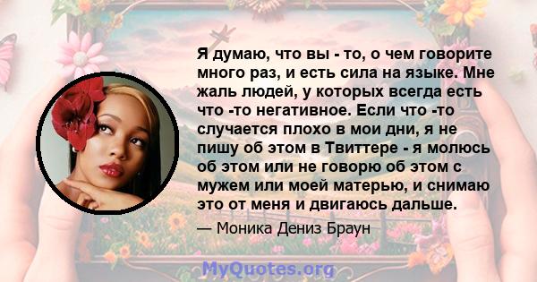 Я думаю, что вы - то, о чем говорите много раз, и есть сила на языке. Мне жаль людей, у которых всегда есть что -то негативное. Если что -то случается плохо в мои дни, я не пишу об этом в Твиттере - я молюсь об этом или 