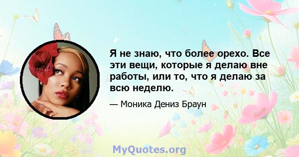 Я не знаю, что более орехо. Все эти вещи, которые я делаю вне работы, или то, что я делаю за всю неделю.