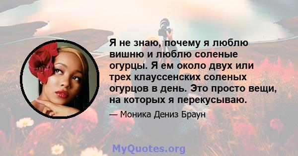 Я не знаю, почему я люблю вишню и люблю соленые огурцы. Я ем около двух или трех клауссенских соленых огурцов в день. Это просто вещи, на которых я перекусываю.