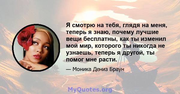 Я смотрю на тебя, глядя на меня, теперь я знаю, почему лучшие вещи бесплатны, как ты изменил мой мир, которого ты никогда не узнаешь, теперь я другой, ты помог мне расти.