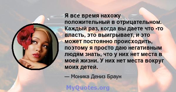 Я все время нахожу положительный в отрицательном. Каждый раз, когда вы даете что -то власть, это выигрывает, и это может постоянно происходить, поэтому я просто даю негативным людям знать, что у них нет места в моей