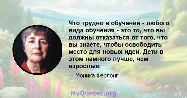 Что трудно в обучении - любого вида обучения - это то, что вы должны отказаться от того, что вы знаете, чтобы освободить место для новых идей. Дети в этом намного лучше, чем взрослые.