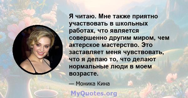 Я читаю. Мне также приятно участвовать в школьных работах, что является совершенно другим миром, чем актерское мастерство. Это заставляет меня чувствовать, что я делаю то, что делают нормальные люди в моем возрасте.