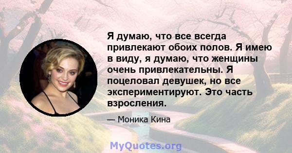 Я думаю, что все всегда привлекают обоих полов. Я имею в виду, я думаю, что женщины очень привлекательны. Я поцеловал девушек, но все экспериментируют. Это часть взросления.