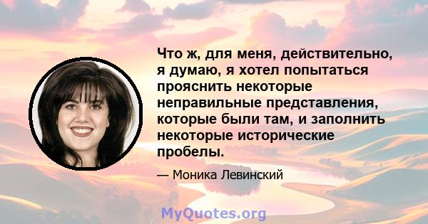 Что ж, для меня, действительно, я думаю, я хотел попытаться прояснить некоторые неправильные представления, которые были там, и заполнить некоторые исторические пробелы.