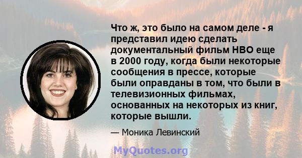 Что ж, это было на самом деле - я представил идею сделать документальный фильм HBO еще в 2000 году, когда были некоторые сообщения в прессе, которые были оправданы в том, что были в телевизионных фильмах, основанных на