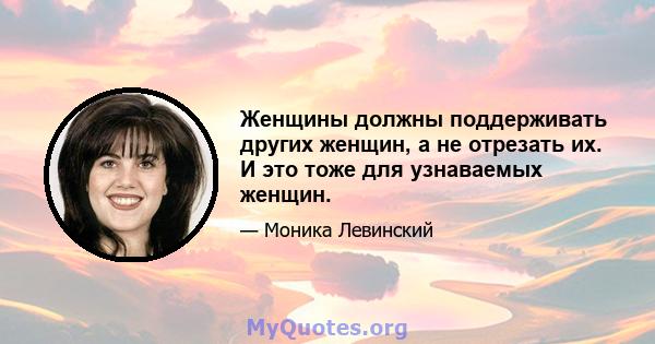 Женщины должны поддерживать других женщин, а не отрезать их. И это тоже для узнаваемых женщин.