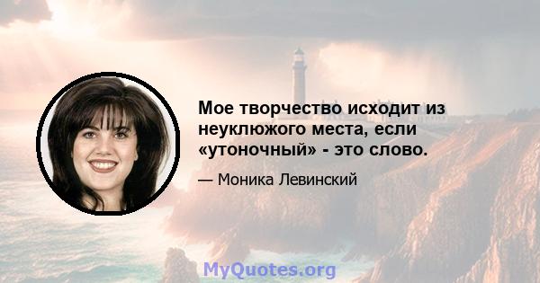 Мое творчество исходит из неуклюжого места, если «утоночный» - это слово.