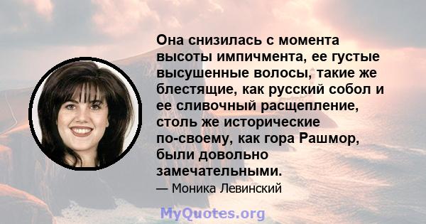 Она снизилась с момента высоты импичмента, ее густые высушенные волосы, такие же блестящие, как русский собол и ее сливочный расщепление, столь же исторические по-своему, как гора Рашмор, были довольно замечательными.