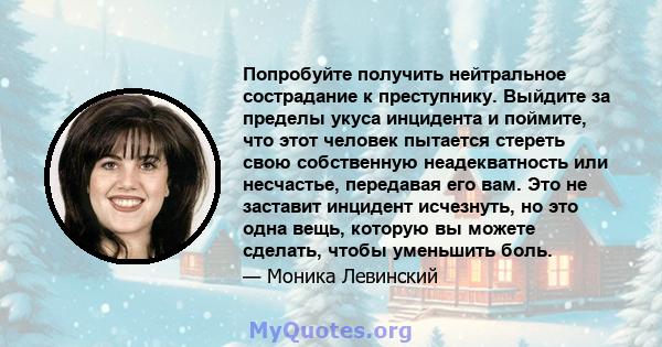 Попробуйте получить нейтральное сострадание к преступнику. Выйдите за пределы укуса инцидента и поймите, что этот человек пытается стереть свою собственную неадекватность или несчастье, передавая его вам. Это не