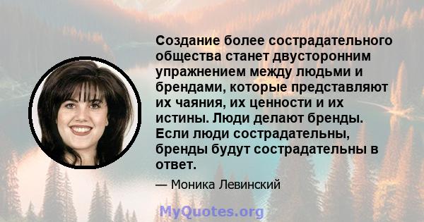 Создание более сострадательного общества станет двусторонним упражнением между людьми и брендами, которые представляют их чаяния, их ценности и их истины. Люди делают бренды. Если люди сострадательны, бренды будут