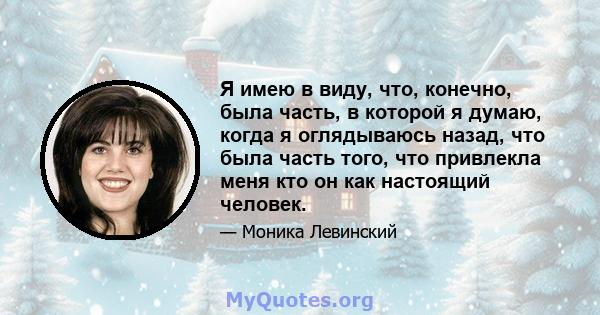 Я имею в виду, что, конечно, была часть, в которой я думаю, когда я оглядываюсь назад, что была часть того, что привлекла меня кто он как настоящий человек.