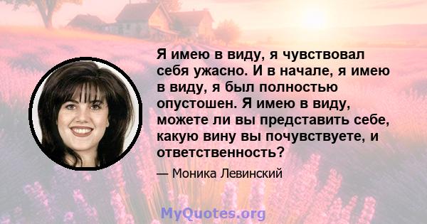 Я имею в виду, я чувствовал себя ужасно. И в начале, я имею в виду, я был полностью опустошен. Я имею в виду, можете ли вы представить себе, какую вину вы почувствуете, и ответственность?