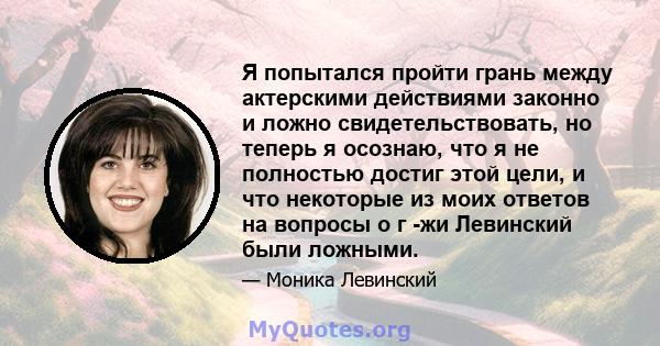 Я попытался пройти грань между актерскими действиями законно и ложно свидетельствовать, но теперь я осознаю, что я не полностью достиг этой цели, и что некоторые из моих ответов на вопросы о г -жи Левинский были ложными.