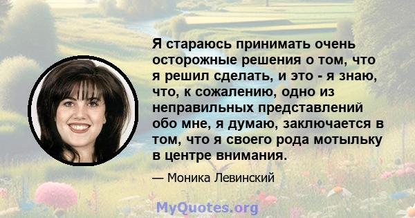 Я стараюсь принимать очень осторожные решения о том, что я решил сделать, и это - я знаю, что, к сожалению, одно из неправильных представлений обо мне, я думаю, заключается в том, что я своего рода мотыльку в центре