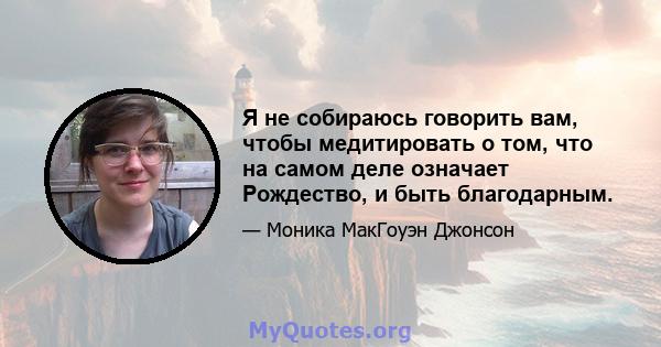 Я не собираюсь говорить вам, чтобы медитировать о том, что на самом деле означает Рождество, и быть благодарным.