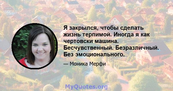 Я закрылся, чтобы сделать жизнь терпимой. Иногда я как чертовски машина. Бесчувственный. Безразличный. Без эмоционального.