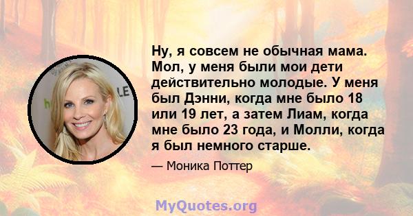 Ну, я совсем не обычная мама. Мол, у меня были мои дети действительно молодые. У меня был Дэнни, когда мне было 18 или 19 лет, а затем Лиам, когда мне было 23 года, и Молли, когда я был немного старше.