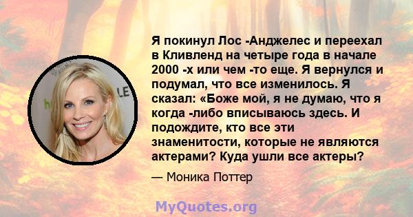 Я покинул Лос -Анджелес и переехал в Кливленд на четыре года в начале 2000 -х или чем -то еще. Я вернулся и подумал, что все изменилось. Я сказал: «Боже мой, я не думаю, что я когда -либо вписываюсь здесь. И подождите,