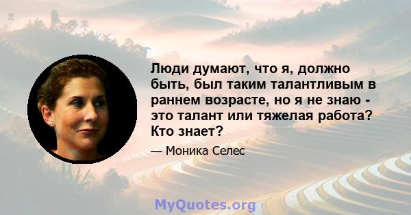 Люди думают, что я, должно быть, был таким талантливым в раннем возрасте, но я не знаю - это талант или тяжелая работа? Кто знает?