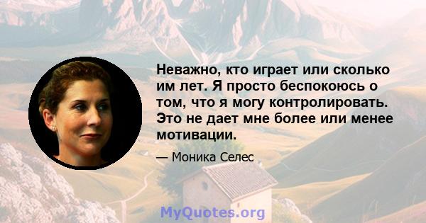 Неважно, кто играет или сколько им лет. Я просто беспокоюсь о том, что я могу контролировать. Это не дает мне более или менее мотивации.