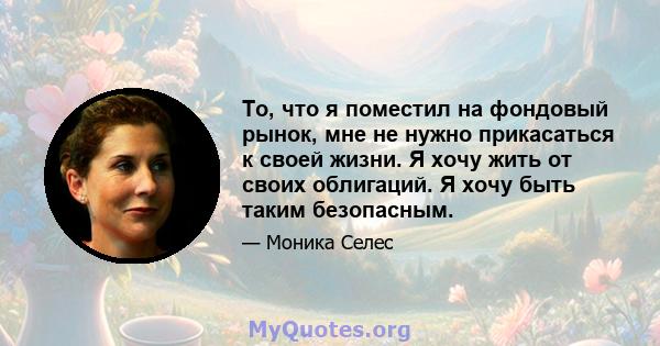 То, что я поместил на фондовый рынок, мне не нужно прикасаться к своей жизни. Я хочу жить от своих облигаций. Я хочу быть таким безопасным.