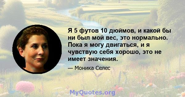 Я 5 футов 10 дюймов, и какой бы ни был мой вес, это нормально. Пока я могу двигаться, и я чувствую себя хорошо, это не имеет значения.