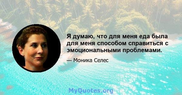 Я думаю, что для меня еда была для меня способом справиться с эмоциональными проблемами.