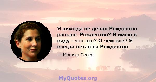 Я никогда не делал Рождество раньше. Рождество? Я имею в виду - что это? О чем все? Я всегда летал на Рождество