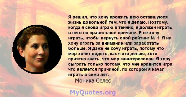 Я решил, что хочу прожить всю оставшуюся жизнь довольной тем, что я делаю. Поэтому, когда я снова играю в теннис, я должен играть в него по правильной причине. Я не хочу играть, чтобы вернуть свой рейтинг № 1. Я не хочу 