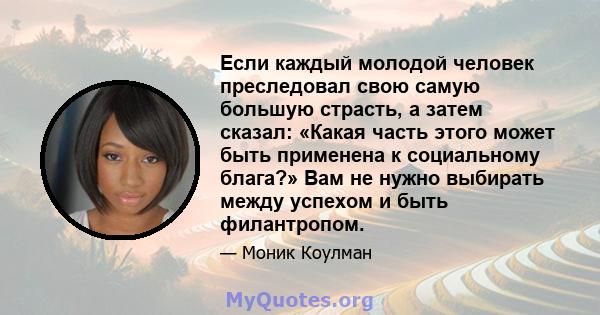 Если каждый молодой человек преследовал свою самую большую страсть, а затем сказал: «Какая часть этого может быть применена к социальному блага?» Вам не нужно выбирать между успехом и быть филантропом.