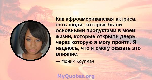 Как афроамериканская актриса, есть люди, которые были основными продуктами в моей жизни, которые открыли дверь, через которую я могу пройти. Я надеюсь, что я смогу оказать это влияние.