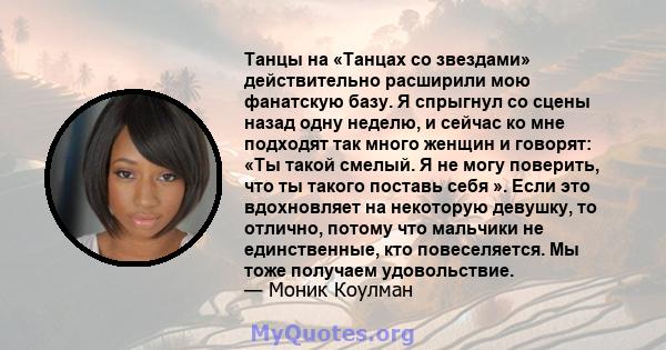 Танцы на «Танцах со звездами» действительно расширили мою фанатскую базу. Я спрыгнул со сцены назад одну неделю, и сейчас ко мне подходят так много женщин и говорят: «Ты такой смелый. Я не могу поверить, что ты такого