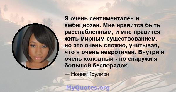 Я очень сентиментален и амбициозен. Мне нравится быть расслабленным, и мне нравится жить мирным существованием, но это очень сложно, учитывая, что я очень невротичен. Внутри я очень холодный - но снаружи я большой