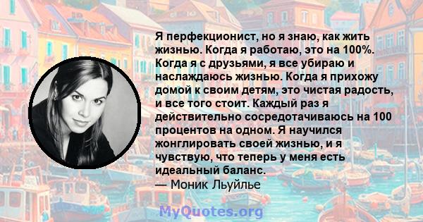 Я перфекционист, но я знаю, как жить жизнью. Когда я работаю, это на 100%. Когда я с друзьями, я все убираю и наслаждаюсь жизнью. Когда я прихожу домой к своим детям, это чистая радость, и все того стоит. Каждый раз я