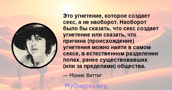 Это угнетение, которое создает секс, а не наоборот. Наоборот было бы сказать, что секс создает угнетение или сказать, что причина (происхождение) угнетения можно найти в самом сексе, в естественном разделении полах,