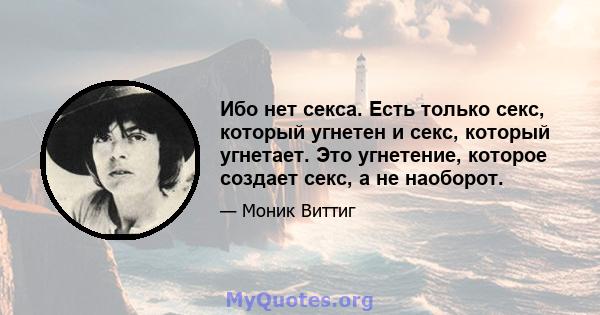 Ибо нет секса. Есть только секс, который угнетен и секс, который угнетает. Это угнетение, которое создает секс, а не наоборот.